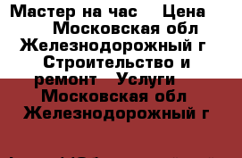 Мастер на час! › Цена ­ 100 - Московская обл., Железнодорожный г. Строительство и ремонт » Услуги   . Московская обл.,Железнодорожный г.